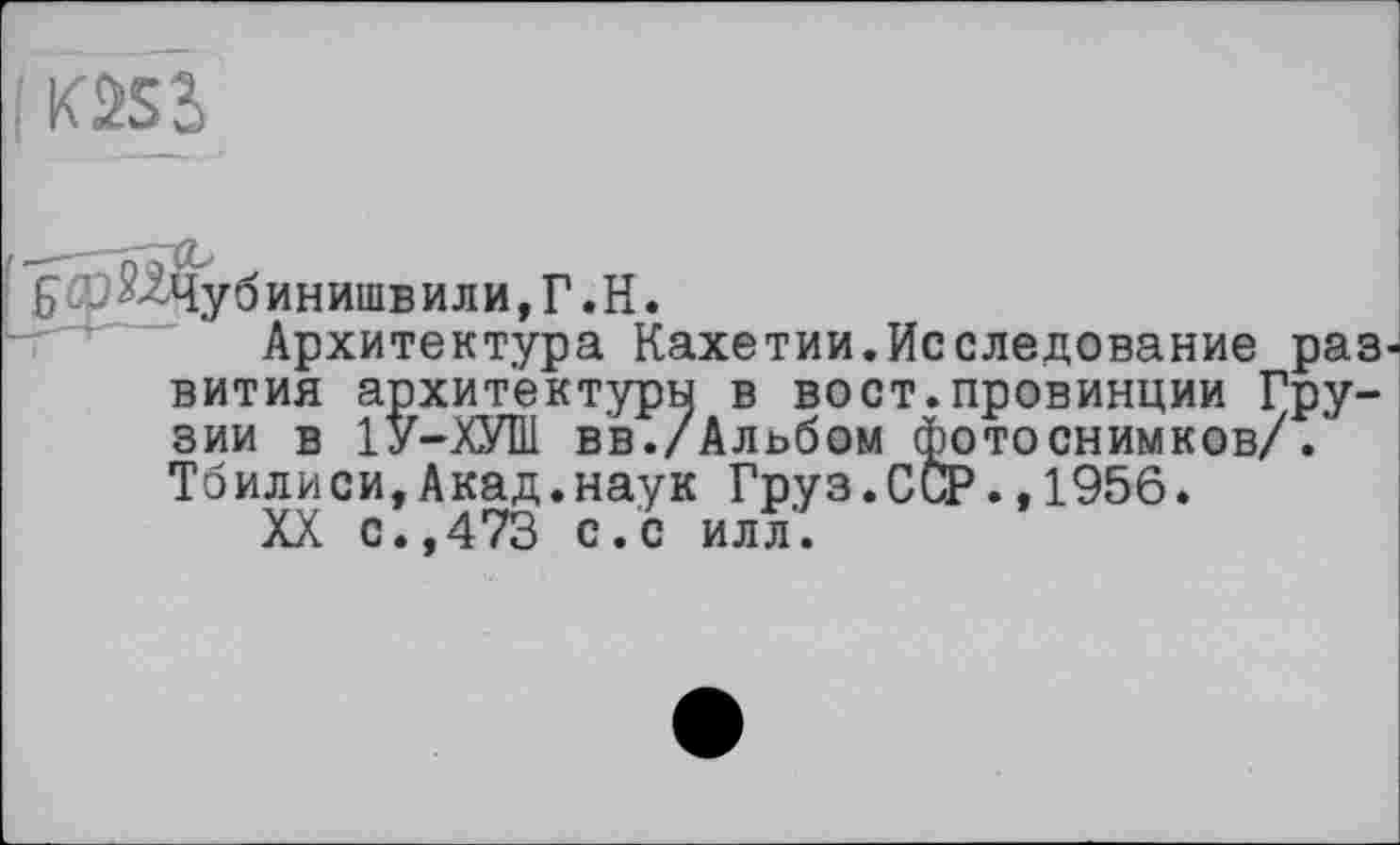 ﻿( кш
Н^^Чубинишвили,Г.Н.
Архитектура Кахетии.Исследование раз вития архитектуры в вост.провинции Грузии в 1У-ХУШ в'в./Альбом фотоснимков/. Тбилиси,Акад.наук Груз.ССР.,1956.
XX с.,473 с.с илл.